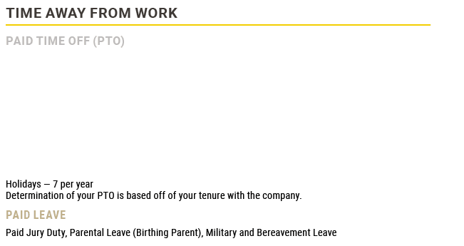 Time Away from Work,Paid Time Off (PTO)   Holidays — 7 per year Determination of your PTO is based off of your tenur...