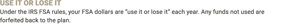USE IT OR LOSE IT Under the IRS FSA rules, your FSA dollars are “use it or lose it” each year. Any funds not used are...