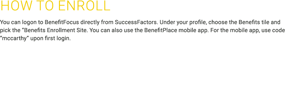 How to ﻿ENROLL You can logon to BenefitFocus directly from SuccessFactors. Under your profile, choose the Benefits ti...